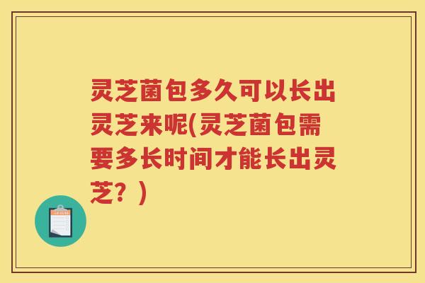 灵芝菌包多久可以长出灵芝来呢(灵芝菌包需要多长时间才能长出灵芝？)