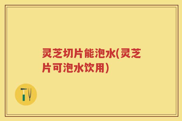 灵芝切片能泡水(灵芝片可泡水饮用)