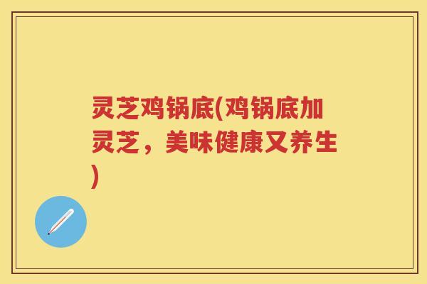 灵芝鸡锅底(鸡锅底加灵芝，美味健康又养生)