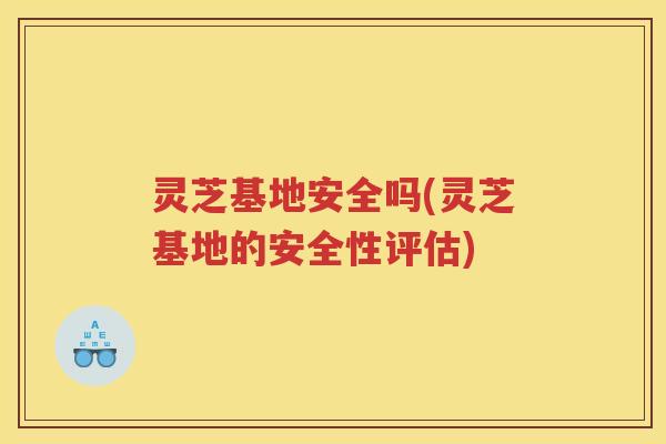 灵芝基地安全吗(灵芝基地的安全性评估)