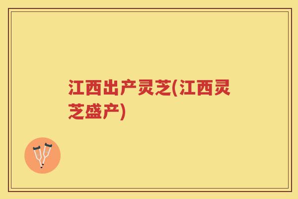 江西出产灵芝(江西灵芝盛产)
