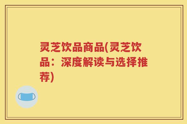 灵芝饮品商品(灵芝饮品:深度解读与选择推荐) 灵芝饮品商品(灵芝饮品:深度解读与选择推荐)