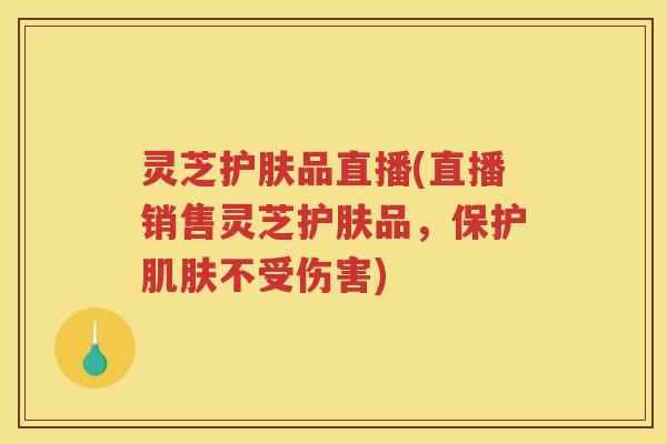 灵芝护肤品直播(直播销售灵芝护肤品，保护不受伤害)