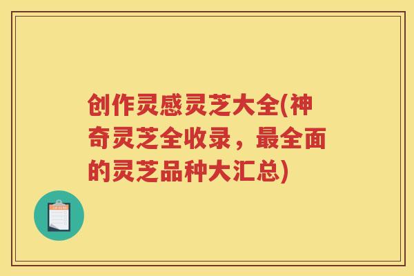 创作灵感灵芝大全(神奇灵芝全收录，全面的灵芝品种大汇总)