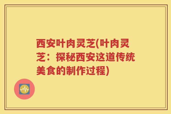 西安叶肉灵芝(叶肉灵芝：探秘西安这道传统美食的制作过程)