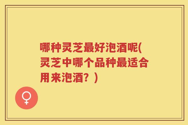 哪种灵芝好泡酒呢(灵芝中哪个品种适合用来泡酒?) 哪种灵芝好泡酒呢(灵芝中哪个品种适合用来泡酒?)