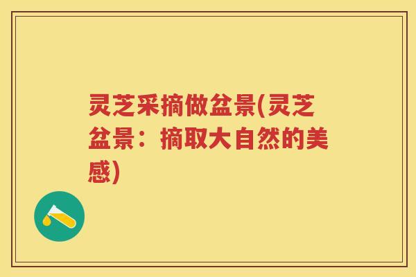 灵芝采摘做盆景(灵芝盆景:摘取大自然的美感) 灵芝采摘做盆景(灵芝盆景:摘取大自然的美感)