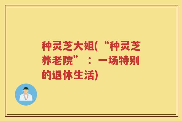 种灵芝大姐(“种灵芝养老院” :一场特别的退休生活) 种灵芝大姐(“种灵芝养老院” :一场特别的退休生活)
