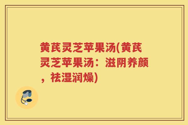 黄芪灵芝苹果汤(黄芪灵芝苹果汤：滋阴养颜，祛湿润燥)