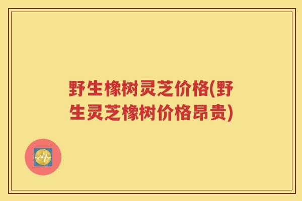 野生橡树灵芝价格(野生灵芝橡树价格昂贵) 野生橡树灵芝价格(野生灵芝橡树价格昂贵)