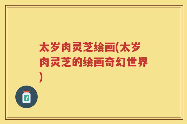 太岁肉灵芝绘画(太岁肉灵芝的绘画奇幻世界) 太岁肉灵芝绘画(太岁肉灵芝的绘画奇幻世界)