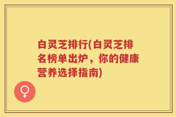 白灵芝排行(白灵芝排名榜单出炉,你的健康营养选择指南) 白灵芝排行(白灵芝排名榜单出炉,你的健康营养选择指南)
