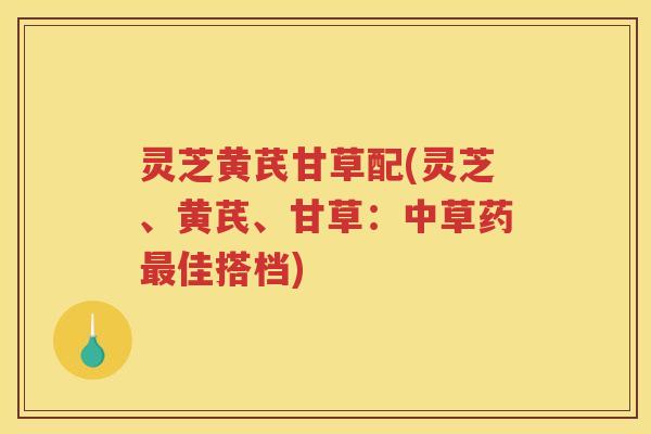灵芝黄芪甘草配(灵芝、黄芪、甘草:中草药佳搭档) 灵芝黄芪甘草配(灵芝、黄芪、甘草:中草药佳搭档)