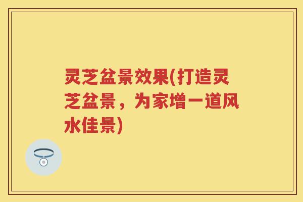 灵芝盆景效果(打造灵芝盆景，为家增一道风水佳景)