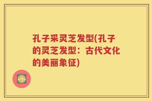 孔子采灵芝发型(孔子的灵芝发型：古代文化的美丽象征)