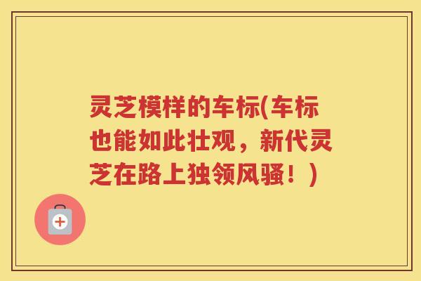 灵芝模样的车标(车标也能如此壮观,新代灵芝在路上独领风骚!) 灵芝模样的车标(车标也能如此壮观,新代灵芝在路上独领风骚!)