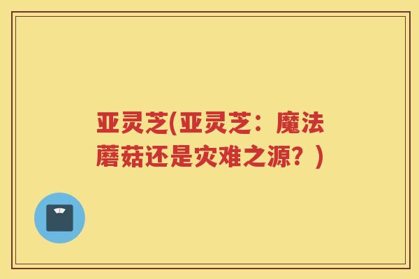 亚灵芝(亚灵芝：魔法蘑菇还是灾难之源？)