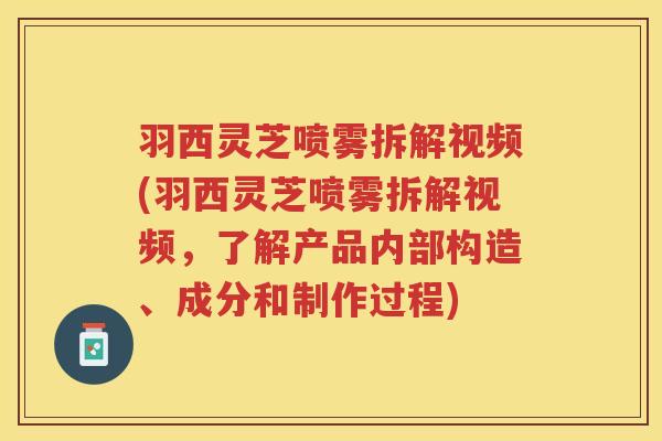 羽西灵芝喷雾拆解视频(羽西灵芝喷雾拆解视频，了解产品内部构造、成分和制作过程)