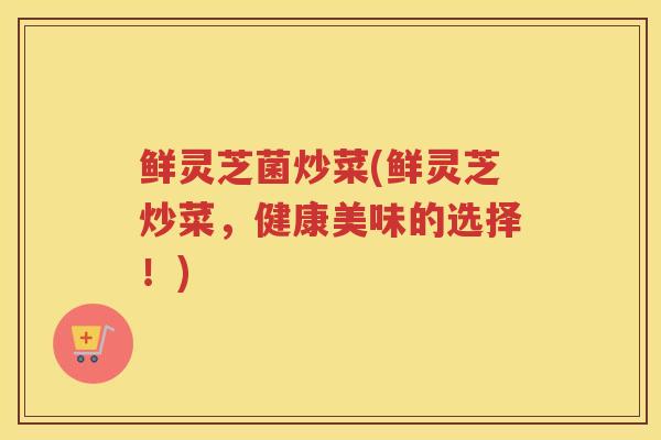 鲜灵芝菌炒菜(鲜灵芝炒菜，健康美味的选择！)
