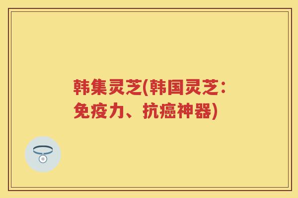 韩集灵芝(韩国灵芝：免疫力、抗神器)