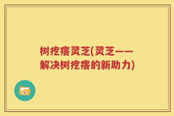 树疙瘩灵芝(灵芝——解决树疙瘩的新助力)
