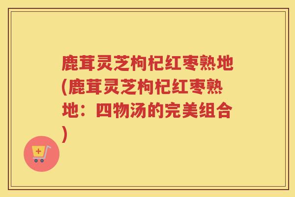鹿茸灵芝枸杞红枣熟地(鹿茸灵芝枸杞红枣熟地:四物汤的完美组合) 鹿茸灵芝枸杞红枣熟地(鹿茸灵芝枸杞红枣熟地:四物汤的完美组合)