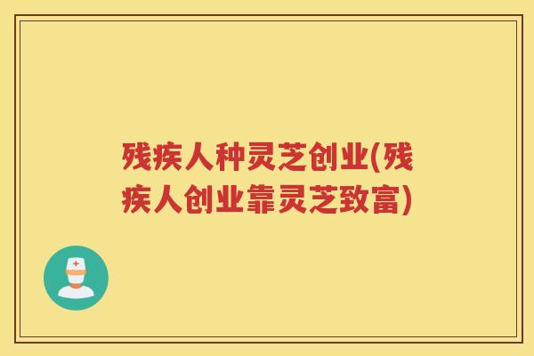 残疾人种灵芝创业(残疾人创业靠灵芝致富)