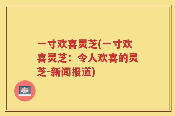 一寸欢喜灵芝(一寸欢喜灵芝：令人欢喜的灵芝-新闻报道)