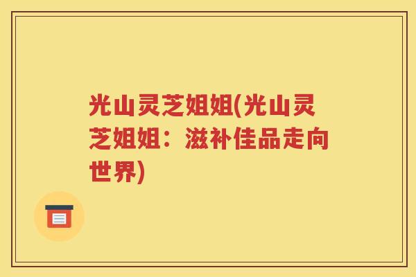 光山灵芝姐姐(光山灵芝姐姐：滋补佳品走向世界)