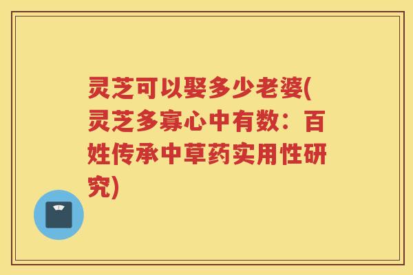 灵芝可以娶多少老婆(灵芝多寡心中有数:百姓传承中草药实用性研究) 灵芝可以娶多少老婆(灵芝多寡心中有数:百姓传承中草药实用性研究)