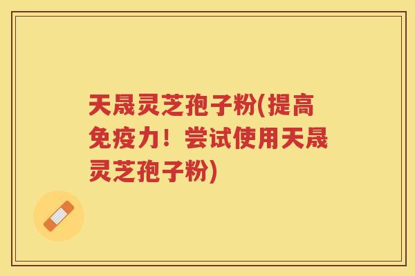 天晟灵芝孢子粉(提高免疫力！尝试使用天晟灵芝孢子粉)