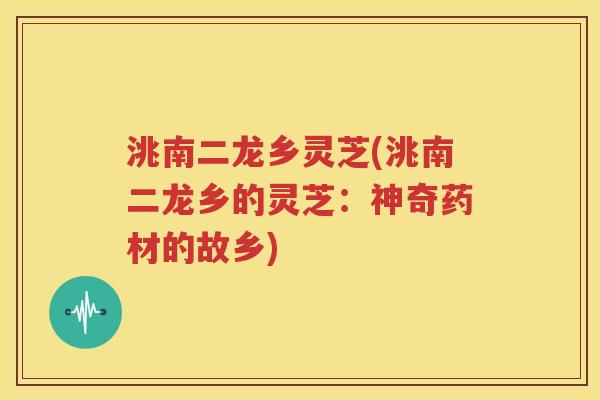 洮南二龙乡灵芝(洮南二龙乡的灵芝：神奇药材的故乡)