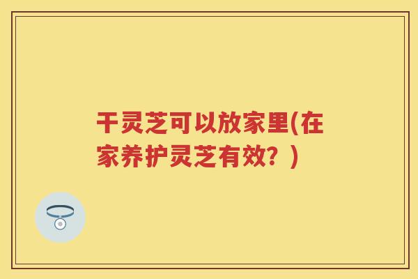 干灵芝可以放家里(在家养护灵芝有效？)