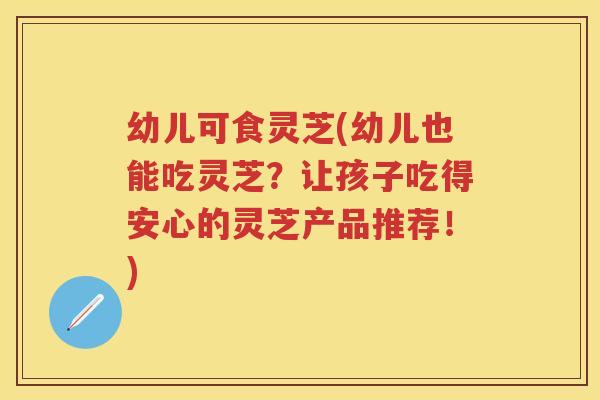 幼儿可食灵芝(幼儿也能吃灵芝?让孩子吃得安心的灵芝产品推荐!) 幼儿可食灵芝(幼儿也能吃灵芝?让孩子吃得安心的灵芝产品推荐!)