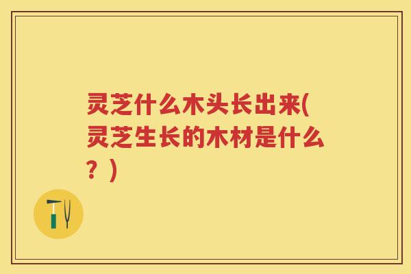 灵芝什么木头长出来(灵芝生长的木材是什么?) 灵芝什么木头长出来(灵芝生长的木材是什么?)