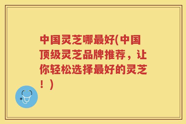中国灵芝哪好(中国灵芝品牌推荐，让你轻松选择好的灵芝！)