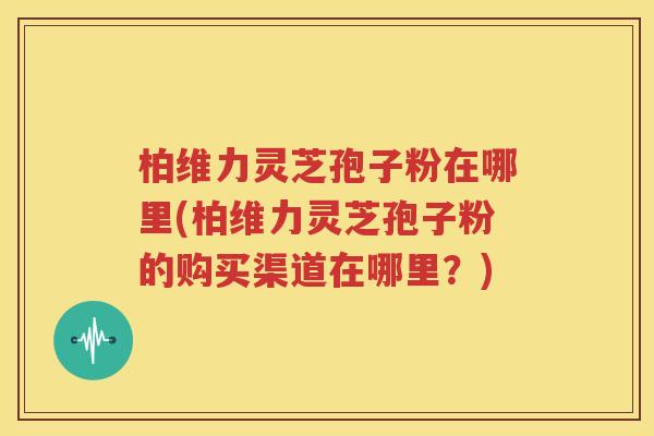 柏维力灵芝孢子粉在哪里(柏维力灵芝孢子粉的购买渠道在哪里？)