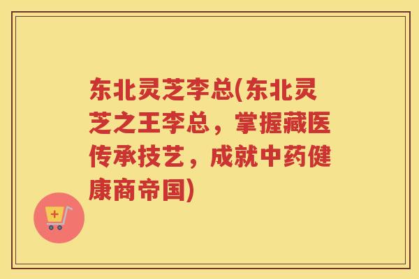 东北灵芝李总(东北灵芝之王李总，掌握藏医传承技艺，成就健康商帝国)