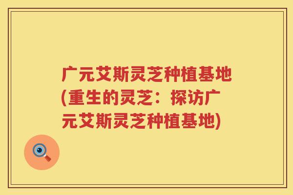 广元艾斯灵芝种植基地(重生的灵芝：探访广元艾斯灵芝种植基地)