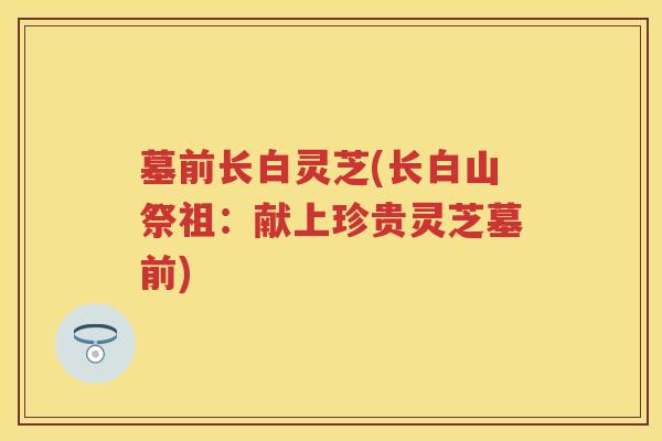 墓前长白灵芝(长白山祭祖：献上珍贵灵芝墓前)
