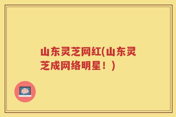 山东灵芝网红(山东灵芝成网络明星!) 山东灵芝网红(山东灵芝成网络明星!)