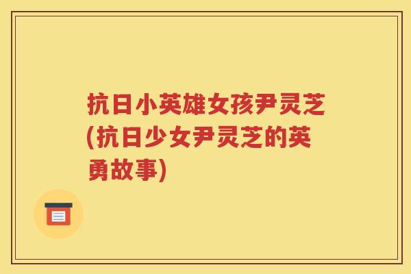 抗日小英雄女孩尹灵芝(抗日少女尹灵芝的英勇故事) 抗日小英雄女孩尹灵芝(抗日少女尹灵芝的英勇故事)