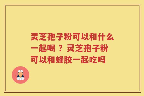 灵芝孢子粉可以和什么一起喝 ?灵芝孢子粉可以和蜂胶一起吃吗 灵芝孢子粉可以和什么一起喝 ?灵芝孢子粉可以和蜂胶一起吃吗
