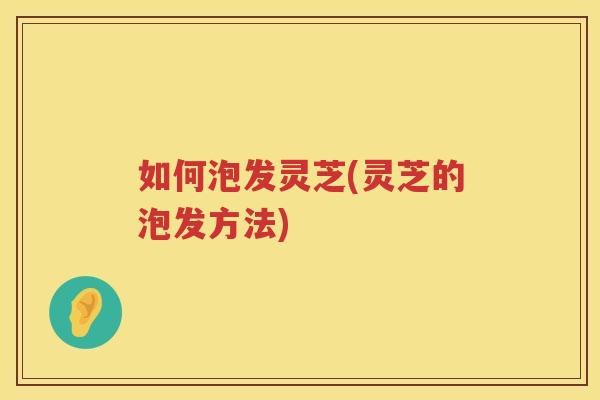 如何泡发灵芝(灵芝的泡发方法) 如何泡发灵芝(灵芝的泡发方法)