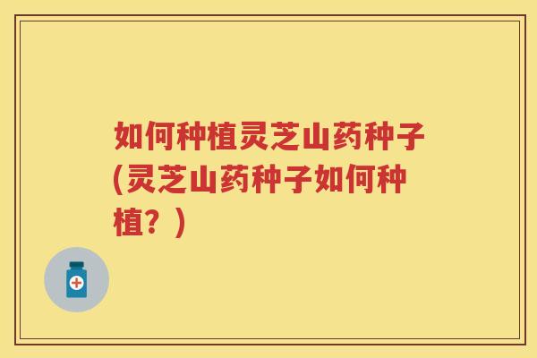 如何种植灵芝山药种子(灵芝山药种子如何种植？)