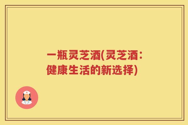 一瓶灵芝酒(灵芝酒:健康生活的新选择) 一瓶灵芝酒(灵芝酒:健康生活的新选择)