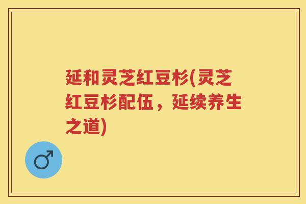延和灵芝红豆杉(灵芝红豆杉配伍，延续养生之道)
