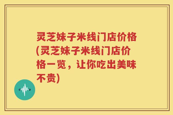 灵芝妹子米线门店价格(灵芝妹子米线门店价格一览，让你吃出美味不贵)
