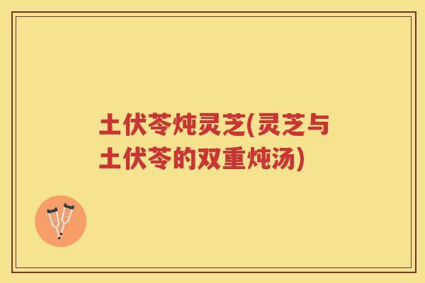 土伏苓炖灵芝(灵芝与土伏苓的双重炖汤)
