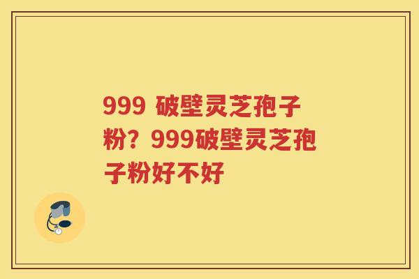 999 破壁灵芝孢子粉?999破壁灵芝孢子粉好不好 999 破壁灵芝孢子粉?999破壁灵芝孢子粉好不好